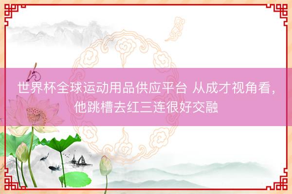 世界杯全球运动用品供应平台 从成才视角看，他跳槽去红三连很好交融