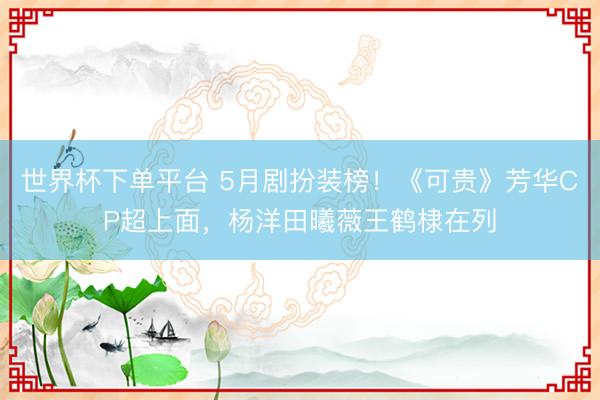世界杯下单平台 5月剧扮装榜！《可贵》芳华CP超上面，杨洋田曦薇王鹤棣在列