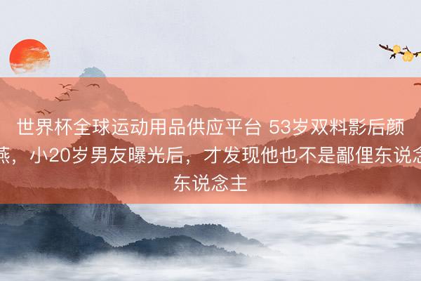 世界杯全球运动用品供应平台 53岁双料影后颜丙燕,小20岁男友曝光后,才发现他也不是鄙俚东说念主