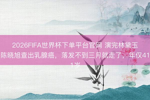 2026FIFA世界杯下单平台官网 演完林黛玉，陈晓旭查出乳腺癌，落发不到三月就走了，年仅41岁