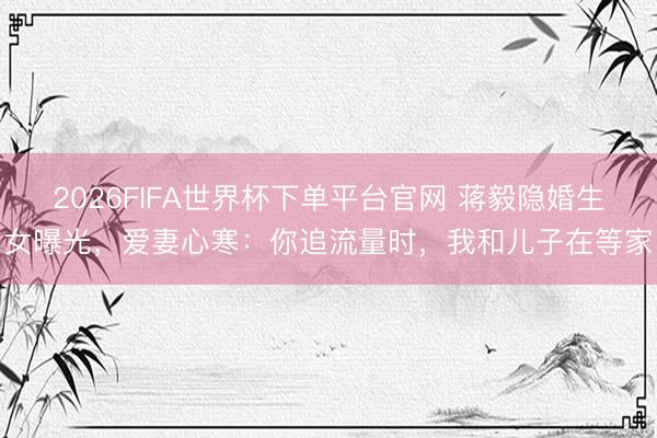 2026FIFA世界杯下单平台官网 蒋毅隐婚生女曝光，爱妻心寒：你追流量时，我和儿子在等家
