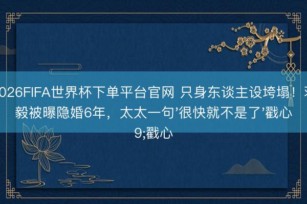 2026FIFA世界杯下单平台官网 只身东谈主设垮塌！蒋毅被曝隐婚6年，太太一句'很快就不是了'戳心