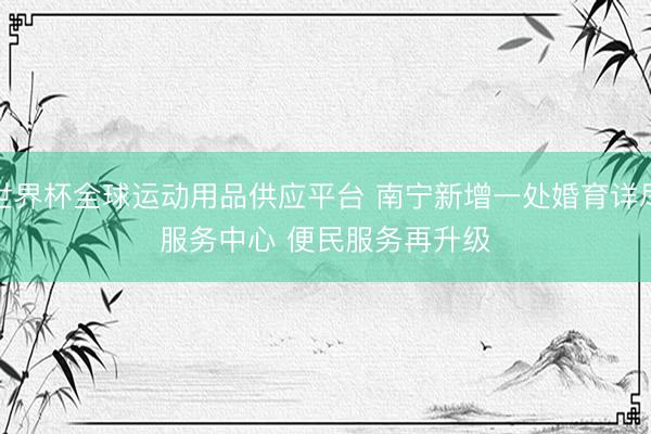 世界杯全球运动用品供应平台 南宁新增一处婚育详尽服务中心 便民服务再升级