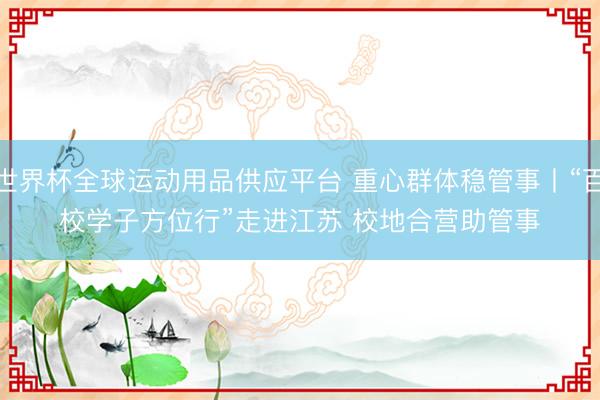 世界杯全球运动用品供应平台 重心群体稳管事丨“百校学子方位行”走进江苏 校地合营助管事