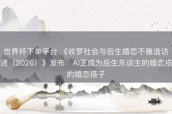 世界杯下单平台 《收罗社会与后生婚恋不雅造访论述（2026）》发布：AI正成为后生东谈主的婚恋搭子
