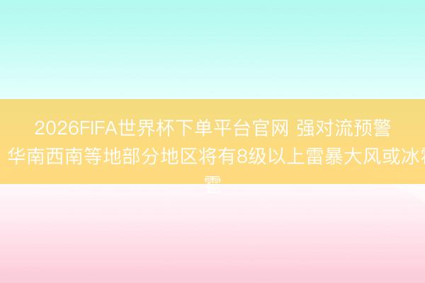 2026FIFA世界杯下单平台官网 强对流预警：华南西南等地部分地区将有8级以上雷暴大风或冰雹