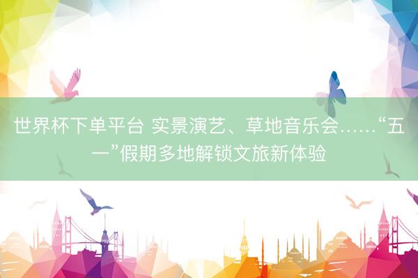 世界杯下单平台 实景演艺、草地音乐会……“五一”假期多地解锁文旅新体验