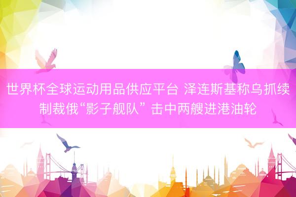 世界杯全球运动用品供应平台 泽连斯基称乌抓续制裁俄“影子舰队” 击中两艘进港油轮