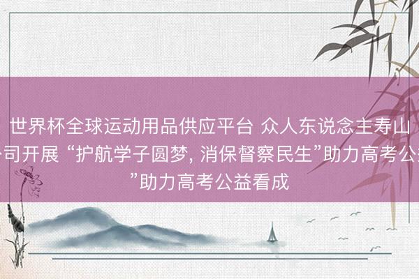 世界杯全球运动用品供应平台 众人东说念主寿山东分公司开展 “护航学子圆梦， 消保督察民生”助力高考公益看成