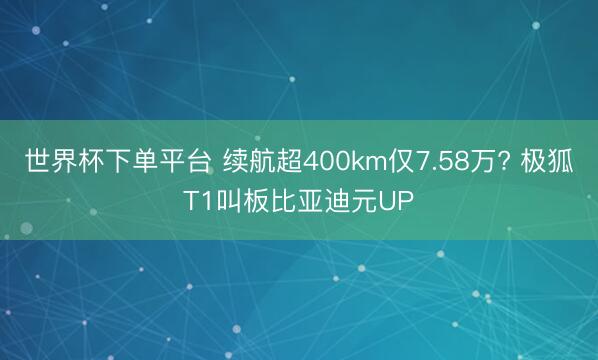世界杯下单平台 续航超400km仅7.58万? 极狐T1叫板比亚迪元UP