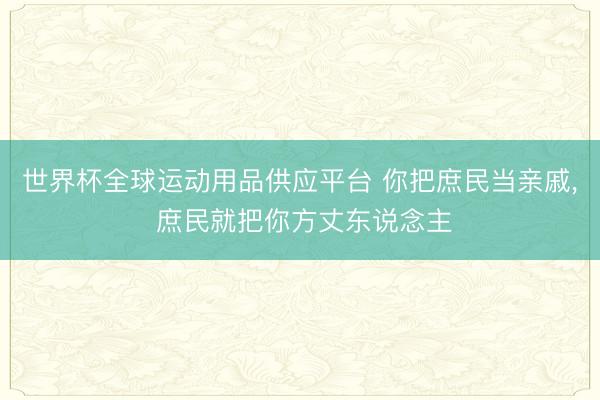 世界杯全球运动用品供应平台 你把庶民当亲戚， 庶民就把你方丈东说念主