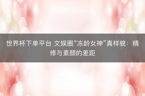 世界杯下单平台 文娱圈“冻龄女神”真样貌：精修与素颜的差距