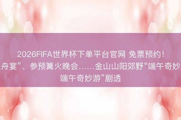 2026FIFA世界杯下单平台官网 免票预约！回味“龙舟宴”、参预篝火晚会……金山山阳郊野“端午奇妙游”剧透