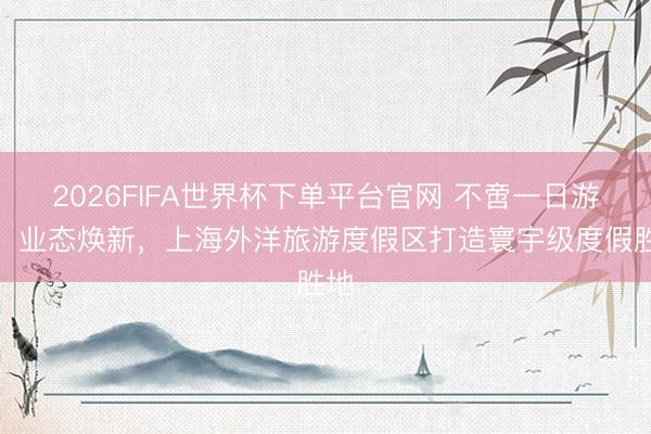 2026FIFA世界杯下单平台官网 不啻一日游玩！业态焕新，上海外洋旅游度假区打造寰宇级度假胜地