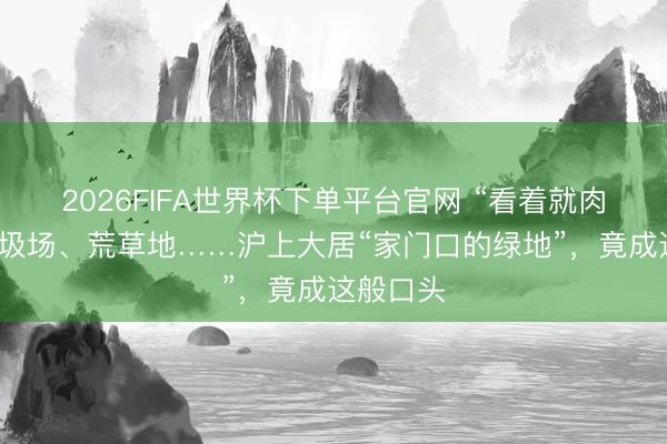 2026FIFA世界杯下单平台官网 “看着就肉痛！”垃圾场、荒草地……沪上大居“家门口的绿地”，竟成这般口头
