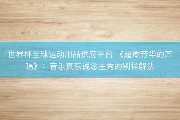 世界杯全球运动用品供应平台 《超燃芳华的齐唱》：音乐真东说念主秀的别样解法