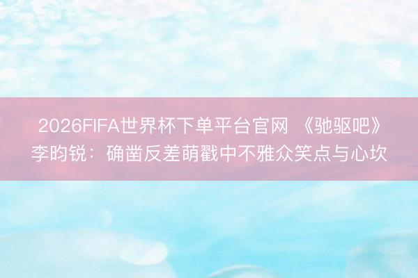 2026FIFA世界杯下单平台官网 《驰驱吧》李昀锐：确凿反差萌戳中不雅众笑点与心坎