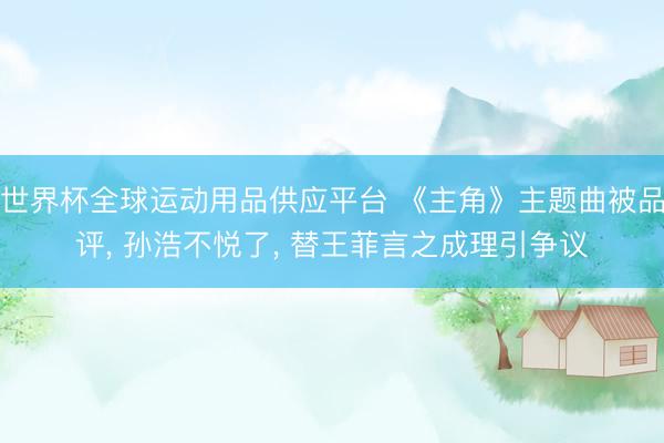 世界杯全球运动用品供应平台 《主角》主题曲被品评， 孙浩不悦了， 替王菲言之成理引争议