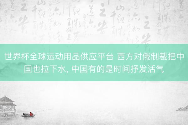 世界杯全球运动用品供应平台 西方对俄制裁把中国也拉下水， 中国有的是时间抒发活气